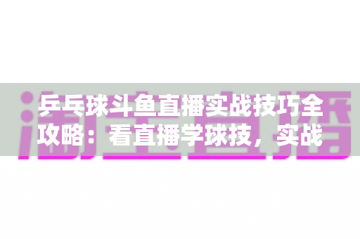 乒乓球斗鱼直播实战技巧全攻略:看直播学球技,实战水平快速进阶 乒乓球斗鱼直播实战技巧全攻略:看直播学球技,实战水平快速进阶