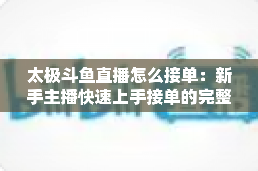 太极斗鱼直播怎么接单:新手主播快速上手接单的完整实战攻略 太极斗鱼直播怎么接单:新手主播快速上手接单的完整实战攻略