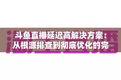 斗鱼直播延迟高解决方案：从根源排查到彻底优化的完整指南