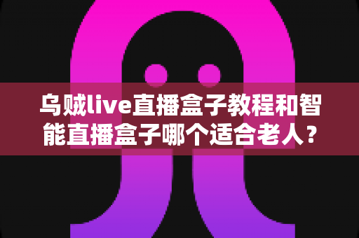 乌贼live直播盒子教程和智能直播盒子哪个适合老人？从安装到选购的完整指南