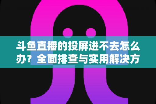 斗鱼直播的投屏进不去怎么办?全面排查与实用解决方案指南 斗鱼直播的投屏进不去怎么办?全面排查与实用解决方案指南