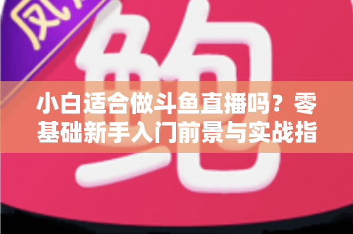 小白适合做斗鱼直播吗？零基础新手入门前景与实战指南全解析