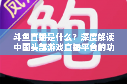 斗鱼直播是什么?深度解读中国头部游戏直播平台的功能、发展与使用指南 斗鱼直播是什么?深度解读中国头部游戏直播平台的功能、发展与使用指南