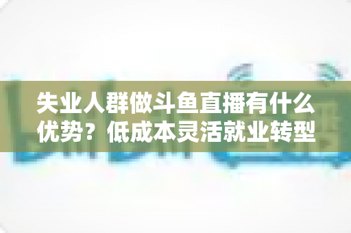 失业人群做斗鱼直播有什么优势？低成本灵活就业转型指南与实战建议