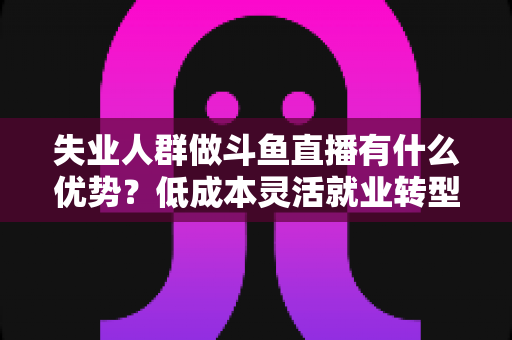 失业人群做斗鱼直播有什么优势？低成本灵活就业转型指南与实战建议