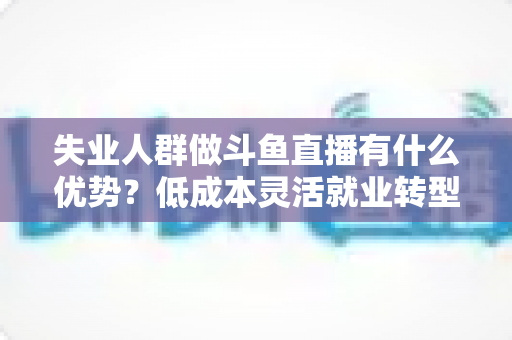 失业人群做斗鱼直播有什么优势？低成本灵活就业转型指南与实战建议