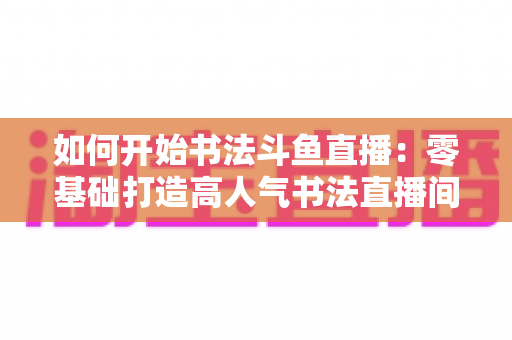 如何开始书法斗鱼直播：零基础打造高人气书法直播间的完整实战指南