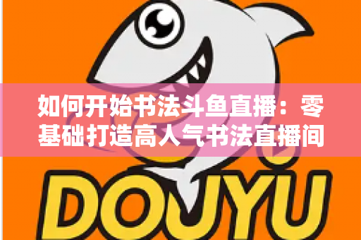 如何开始书法斗鱼直播：零基础打造高人气书法直播间的完整实战指南