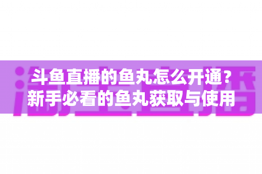 斗鱼直播的鱼丸怎么开通？新手必看的鱼丸获取与使用全攻略