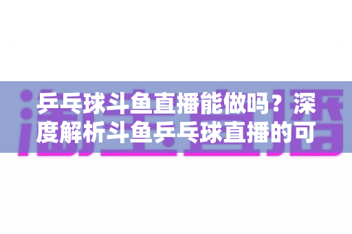乒乓球斗鱼直播能做吗？深度解析斗鱼乒乓球直播的可行性、版权要点与涨粉变现全攻略
