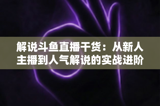 解说斗鱼直播干货：从新人主播到人气解说的实战进阶指南