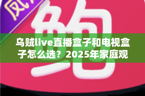 乌贼live直播盒子和电视盒子怎么选？2025年家庭观影设备选购全攻略，一文看懂不再纠结