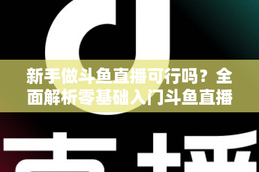 新手做斗鱼直播可行吗?全面解析零基础入门斗鱼直播的可行性、赚钱路径与实战避坑指南 新手做斗鱼直播可行吗?全面解析零基础入门斗鱼直播的可行性、赚钱路径与实战避坑指南