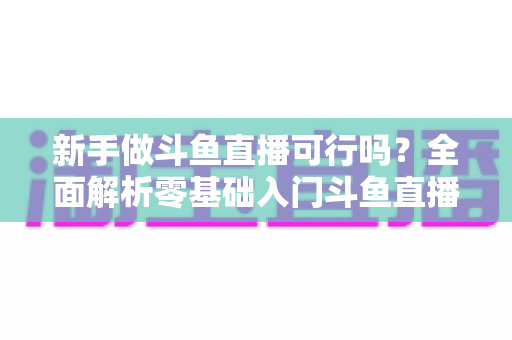 新手做斗鱼直播可行吗?全面解析零基础入门斗鱼直播的可行性、赚钱路径与实战避坑指南 新手做斗鱼直播可行吗?全面解析零基础入门斗鱼直播的可行性、赚钱路径与实战避坑指南
