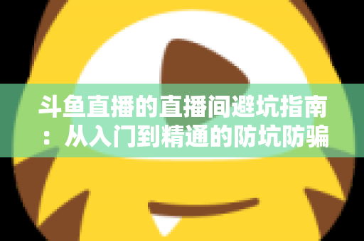 斗鱼直播的直播间避坑指南:从入门到精通的防坑防骗全攻略 斗鱼直播的直播间避坑指南:从入门到精通的防坑防骗全攻略