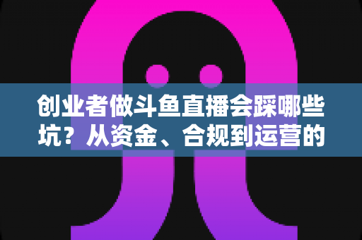 创业者做斗鱼直播会踩哪些坑？从资金、合规到运营的全方位避坑指南