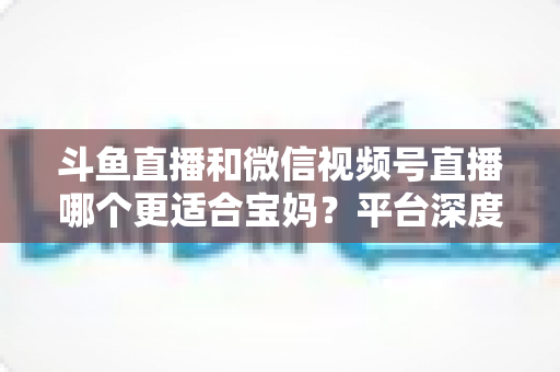 斗鱼直播和微信视频号直播哪个更适合宝妈?平台深度对比与新手选型实战指南 斗鱼直播和微信视频号直播哪个更适合宝妈?平台深度对比与新手选型实战指南