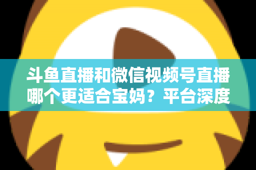 斗鱼直播和微信视频号直播哪个更适合宝妈?平台深度对比与新手选型实战指南 斗鱼直播和微信视频号直播哪个更适合宝妈?平台深度对比与新手选型实战指南