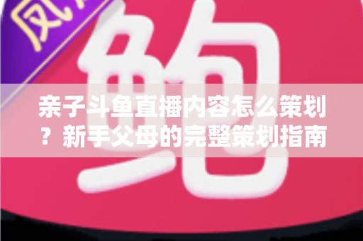 亲子斗鱼直播内容怎么策划?新手父母的完整策划指南与实战技巧分享 亲子斗鱼直播内容怎么策划?新手父母的完整策划指南与实战技巧分享
