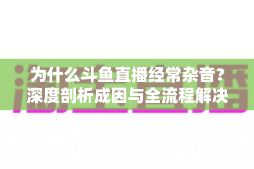 为什么斗鱼直播经常杂音?深度剖析成因与全流程解决方案 为什么斗鱼直播经常杂音?深度剖析成因与全流程解决方案
