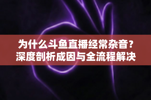 为什么斗鱼直播经常杂音？深度剖析成因与全流程解决方案