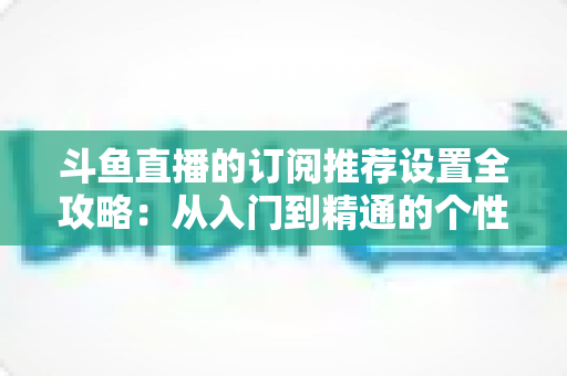 斗鱼直播的订阅推荐设置全攻略:从入门到精通的个性化直播管理指南 斗鱼直播的订阅推荐设置全攻略:从入门到精通的个性化直播管理指南