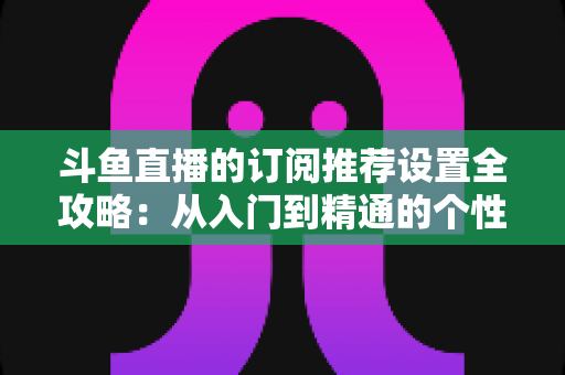 斗鱼直播的订阅推荐设置全攻略:从入门到精通的个性化直播管理指南 斗鱼直播的订阅推荐设置全攻略:从入门到精通的个性化直播管理指南