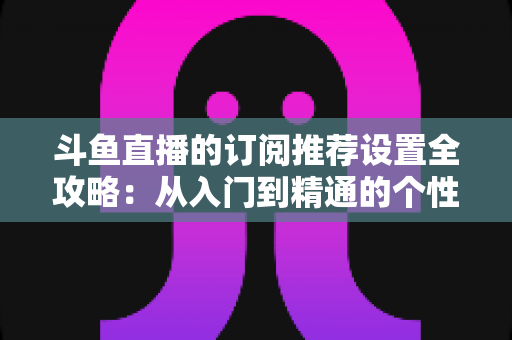 斗鱼直播的订阅推荐设置全攻略:从入门到精通的个性化直播管理指南 斗鱼直播的订阅推荐设置全攻略:从入门到精通的个性化直播管理指南