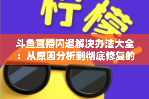 斗鱼直播闪退解决办法大全：从原因分析到彻底修复的实用指南