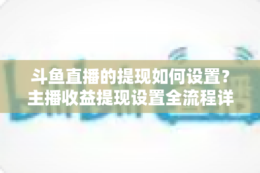 斗鱼直播的提现如何设置?主播收益提现设置全流程详解指南 斗鱼直播的提现如何设置?主播收益提现设置全流程详解指南