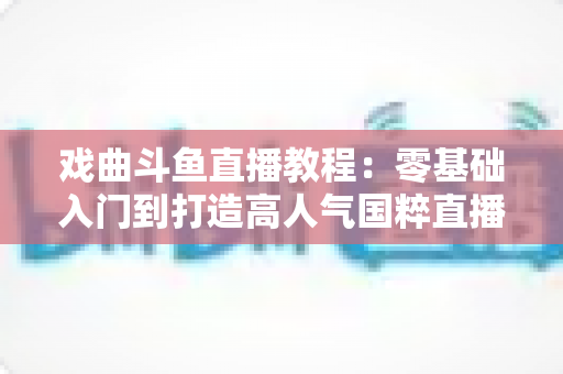 戏曲斗鱼直播教程:零基础入门到打造高人气国粹直播间的完整指南 戏曲斗鱼直播教程:零基础入门到打造高人气国粹直播间的完整指南