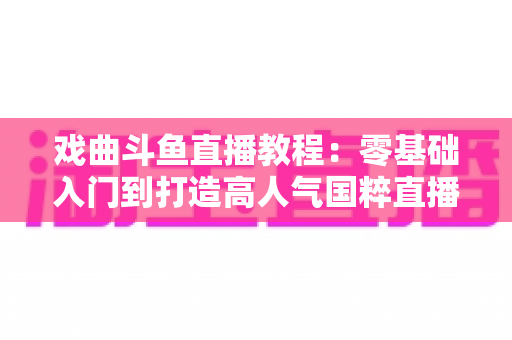 戏曲斗鱼直播教程：零基础入门到打造高人气国粹直播间的完整指南