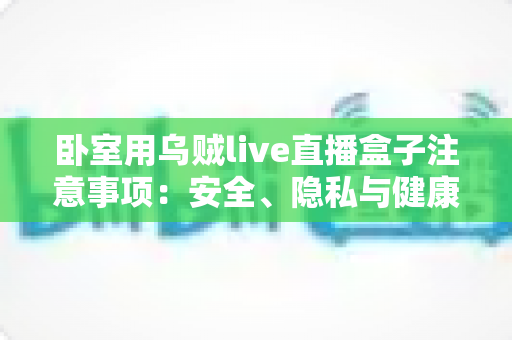 卧室用乌贼live直播盒子注意事项:安全、隐私与健康使用的完整指南 卧室用乌贼live直播盒子注意事项:安全、隐私与健康使用的完整指南
