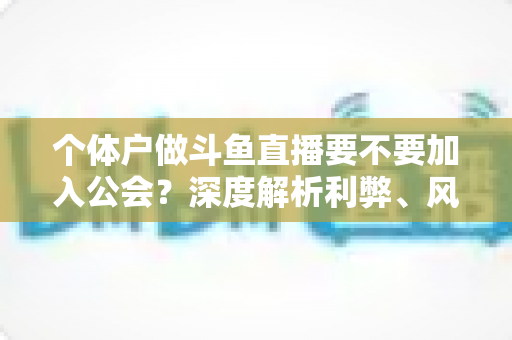 个体户做斗鱼直播要不要加入公会？深度解析利弊、风险与自主经营全指南
