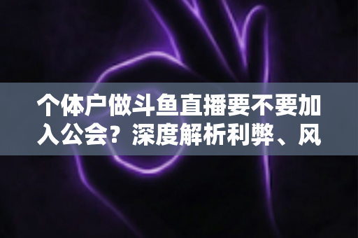 个体户做斗鱼直播要不要加入公会？深度解析利弊、风险与自主经营全指南