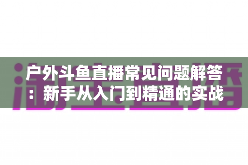 户外斗鱼直播常见问题解答:新手从入门到精通的实战全攻略 户外斗鱼直播常见问题解答:新手从入门到精通的实战全攻略