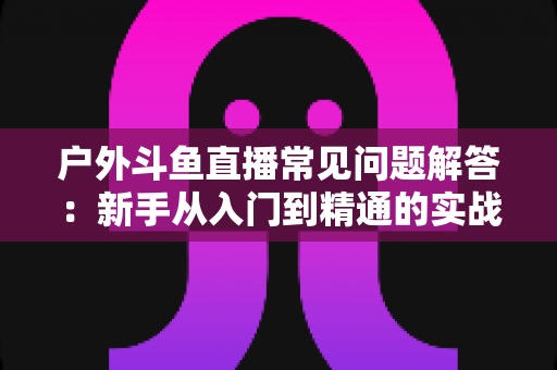 户外斗鱼直播常见问题解答:新手从入门到精通的实战全攻略 户外斗鱼直播常见问题解答:新手从入门到精通的实战全攻略