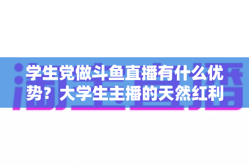 学生党做斗鱼直播有什么优势?大学生主播的天然红利与成长变现全指南 学生党做斗鱼直播有什么优势?大学生主播的天然红利与成长变现全指南