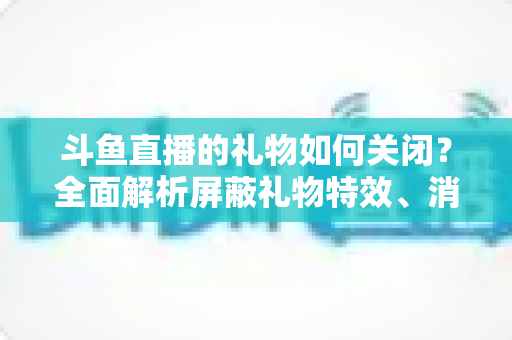 斗鱼直播的礼物如何关闭？全面解析屏蔽礼物特效、消息提示与消费设置实用指南