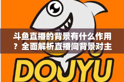 斗鱼直播的背景有什么作用？全面解析直播间背景对主播形象与观众体验的深远影响