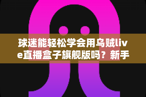 球迷能轻松学会用乌贼live直播盒子旗舰版吗?新手零基础快速上手全攻略 球迷能轻松学会用乌贼live直播盒子旗舰版吗?新手零基础快速上手全攻略