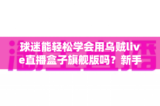 球迷能轻松学会用乌贼live直播盒子旗舰版吗?新手零基础快速上手全攻略 球迷能轻松学会用乌贼live直播盒子旗舰版吗?新手零基础快速上手全攻略