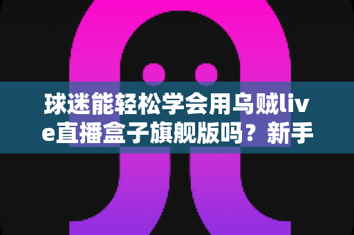 球迷能轻松学会用乌贼live直播盒子旗舰版吗？新手零基础快速上手全攻略