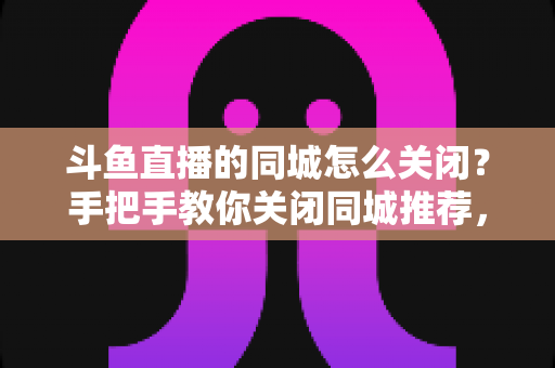 斗鱼直播的同城怎么关闭？手把手教你关闭同城推荐，守护隐私更安心