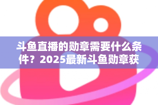 斗鱼直播的勋章需要什么条件？2025最新斗鱼勋章获取条件与升级攻略全解析
