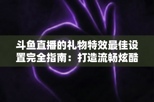 斗鱼直播的礼物特效最佳设置完全指南:打造流畅炫酷直播间氛围的实用方案 斗鱼直播的礼物特效最佳设置完全指南:打造流畅炫酷直播间氛围的实用方案