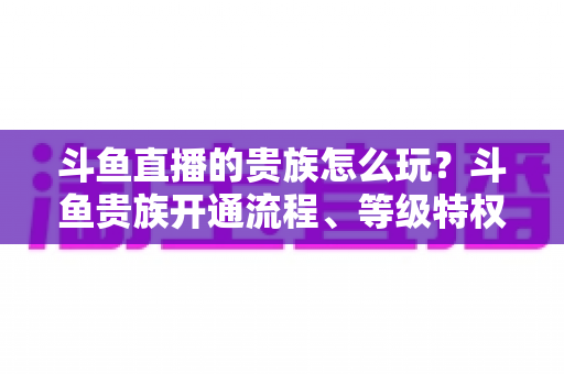 斗鱼直播的贵族怎么玩?斗鱼贵族开通流程、等级特权与实用玩法全解析 斗鱼直播的贵族怎么玩?斗鱼贵族开通流程、等级特权与实用玩法全解析