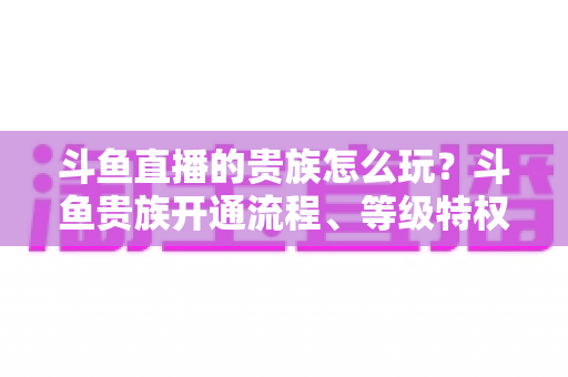 斗鱼直播的贵族怎么玩?斗鱼贵族开通流程、等级特权与实用玩法全解析 斗鱼直播的贵族怎么玩?斗鱼贵族开通流程、等级特权与实用玩法全解析