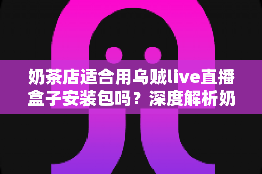 奶茶店适合用乌贼live直播盒子安装包吗？深度解析奶茶店直播营销的适配性与实操建议