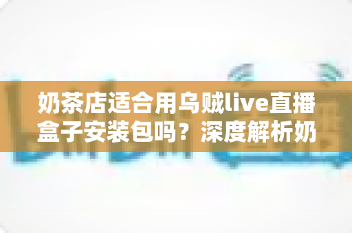 奶茶店适合用乌贼live直播盒子安装包吗？深度解析奶茶店直播营销的适配性与实操建议